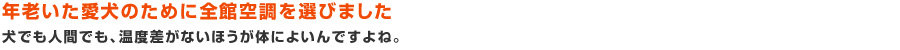 年老いた愛犬のために全館空調を選びました:犬でも人間でも、温度差がないほうが体によいんですよね。