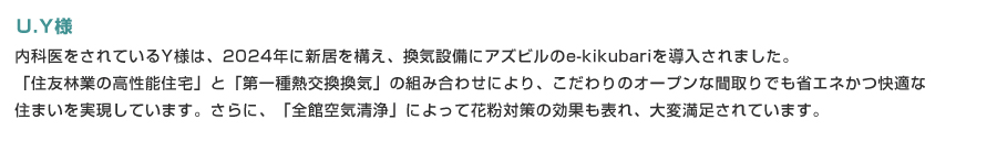 内科医をされているY様は、2024年に新居を構え、換気設備にアズビルのe-kikubariを導入されました。「住友林業の高性能住宅」と「第一種熱交換換気」の組み合わせにより、こだわりのオープンな間取りでも省エネかつ快適な住まいを実現しています。さらに、「全館空気清浄」によって花粉対策の効果も表れ、大変満足されています。