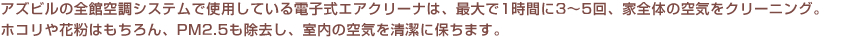 アズビルの全館空調システム「きくばり」で使用している電子式エアクリーナは、最大で1時間に3~5回、家全体の空気をクリーニング。ホコリや花粉はもちろん、PM2.5も除去し、室内の空気を清潔に保ちます。